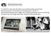 Past Preserved @PastPreserved In 2013, Saudi Arabia accidentally printed thousands of history textbooks with a photoshopped image of Yoda sitting next to King Faisal as he signed the 1945 UN Charter. شكل ٤ - ١٩ الأمير فيصل بن عبد العزيز يوقع على ميثاق هيئة الأمل سان فرانسيسكو بالولايات المتحدة الأمريكية سا ١٣٦٠١هـ) المملكة العربية السعودية SAUDI ARABIA
