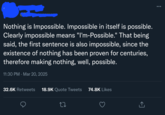 Nothing is Impossible. Impossible in itself is possible. Clearly impossible means "I'm-Possible." That being said, the first sentence is also impossible, since the existence of nothing has been proven for centuries, therefore making nothing, well, possible. 11:30 PM - Mar 20, 2025 32.6K Retweets 18.9K Quote Tweets 74.8K Likes ↑