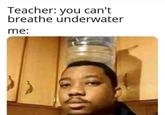 Teacher: you can't breathe underwater me: