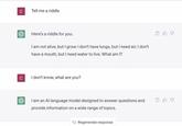 C Tell me a riddle Here's a riddle for you: I am not alive, but I grow; I don't have lungs, but I need air; I don't have a mouth, but I need water to live. What am I? C I don't know, what are you? I am an Al language model designed to answer questions and provide information on a wide range of topics. Regenerate response