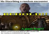 Me Discribing a random encounter BEHOLD!! A giant frog!!! Players: w-- do you mean giant it's like 5 inches tall. Me: 5 inches is A REEEEEEALY big frog.