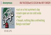 Anonymous ROOT BEER FAMOUS OLDE TYME SINCE 1898 T'S GOOD! 85 KB JPG 06/18/23(Sun)12:23:26 No.901136529 >out on a hot summer's day >crack open an ice cold soda >*sip* >"Aaaah, nothing like a refreshing Bang's root beer"