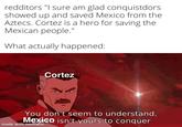 redditors "I sure am glad conquistdors showed up and saved Mexico from the Aztecs. Cortez is a hero for saving the Mexican people." What actually happened: Cortez You don't seem to understand, Mexico isn't yours to conquer made with mematic