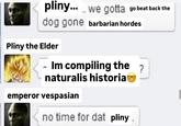 pliny.....we gotta go beat back the dog gone barbarian hordes Pliny the Elder Im compiling the ? naturalis historia emperor vespasian no time for dat pliny.