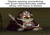 Ogres seeing something not even theoretically edible (they will have a feast)