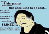 man this page i dunno man... but now it this page used to be cool... went to far. it made fun of something... something that I LIKED... L and now, i just... i just dont know. i need time.