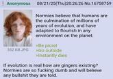 : Anonymous 08/21/25(Thu)20:26:26 No.16758759 Normies believe that humans are the culmination of millions of years of evolution, and have adapted to flourish in any environment on the planet. >Be picrel 352 KB JPG >Go outside >Instantly dies If evolution is real how are gingers existing? Normies are so f------ dumb and will believe any b------- they are told.