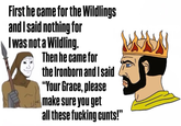 First he came for the Wildlings and I said nothing for I was not a Wildling. Then he came for the Ironborn and I said "Your Grace, please make sure you get all these f------ c----!"