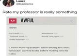 Laura @baecerra Rate my professor is really something AWFUL BIO66 For Credit: N/A Attendance: N/A Textbook Used: No Would Take Again: N/A Grade Received: N/A I never wore my seatbelt while driving to school because i wanted to die before making it to his class