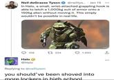 Neil deGrasse Tyson @neiltys.... Jan 15 000 In Halo, a small, wrist-attached grappling hook is able to latch a 1,000kg suit of armor onto a 150kg alien without moving it. This simply wouldn't be possible in real life. NFINITE 117 158 17 224 1,993 Halo @Halo Replying to @neiltyson you should've been shoved into more lockers in high school 343