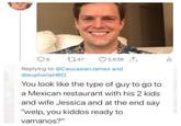 8 2747 5,636↑ ili Replying to @Caucasian James and @euphoriaHBO You look like the type of guy to go to a Mexican restaurant with his 2 kids and wife Jessica and at the end say "welp, you kiddos ready to vamanos?"