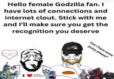 Hello female Godzilla fan. I have lots of connections and internet clout. Stick with me and I'll make sure you get the recognition you deserve I SLEEPY 305 JX5.DF scribbling meaningless s--- all over myself GODZILLA Can I have some p---- please?