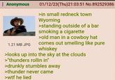 : Anonymous 1.21 MB JPG 01/12/23(Thu)21:03:51 No.892529386 >in small redneck town Wyoming >standing outside of a bar smoking a c-------- >old man in a cowboy hat comes out smelling like pure whiskey >looks up into the sky at the clouds >"thunders rollin in" >drunkly stumbles away >thunder never came >w-- he lied