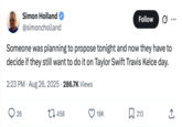 Simon Holland @simoncholland Follow • • • Someone was planning to propose tonight and now they have to decide if they still want to do it on Taylor Swift Travis Kelce day. 2:23 PM - Aug 26, 2025 286.7K Views 26 17458 18K ☐ 213 ↑