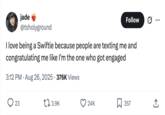 jade @tsholyground Follow • • • I love being a Swiftie because people are texting me and congratulating me like I'm the one who got engaged 3:12 PM - Aug 26, 2025 376K Views 23 17 3.9K 24K ☐ 357 ↑