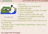 : Anonymous 1.56 MB PNG 01/31/25(Fri)09:52:07 No.8022668 > Be me > Carpenter on commercial construction site > Whole building is made of metal > I am a carpenter > Show up and make arts and crafts at my workbench with the company's wood > "We need you to build steps at the north entrance to the third bay" > Google how to make stairs, build them, back to my arts and crafts >$40 an hour It's really that shrimple