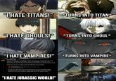 "THATE TITANS!" TURNS INTO TITAN* "I HATE GHOULS!" *TURNS INTO GHOUL* “I HATE VAMPIRES!" *TURNS INTO VAMPIRE* Primitive War @primitivewar. 47m You're missing out on subject matter like history, mental illness, drug addiction, Jungian psychology, world mythologies, alchemy, and examinations on the nature of violence and trauma and the human spirit. That may not be a selling point for JW fans, you're right. TheRedRaptor @TheRed Raptor65.3h Replying to @Goji_Saurus It does not help that my main impression of it is "Shooting edgy dinosaurs with lots of gore" which just sounds like what all those awesome bros and people saying they JP to be rated R want 5 272 "I HATE JURASSIC WORLD!"