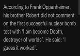 According to Frank Oppenheimer, his brother Robert did not comment on the first successful nuclear bomb test with 'I am become Death, destroyer of worlds'. He said: 'I guess it worked'.