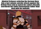 Admiral Schneer ordering the German Navy into a last-minute suicide-attack against the British Fleet only to watch his sailors literally overthrow the entire Government rather than deal with his b-------: