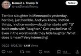 Donald J. Trump @realDonaldTrump Follow Terrible slaughter in Minneapolis yesterday, horrible, just horrible. And you know, I notice things, I notice words—slaughter starts with “S” but it ends with “laughter.” Can you believe it? Even in the worst words they hide laughter. What does it mean? Very interesting! 06:22 8/28/25 1.4M Views • 1.6K 1.1K 9.5K ☐ 164 r/totallyrealtweets <]
