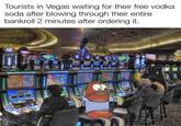 Tourists in Vegas waiting for their free vodka soda after blowing through their entire bankroll 2 minutes after ordering it. w/evan-lolz OH CHICK HIT Foll Fold NUME