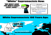 "White" Supremacists Now: "WE MUST SAVE THE WHITE RACE! 1488! 1488!" (doesn't even know the 14 words) SAVE EVROPA Howard Vishvajinglevarajanga > Early Life: Howard Vishinmavajana was born to a Chinese family in Hyderabad. , Pakistan. White Supremacists 100 Years Ago: I HATE ALL OF YOU!!! Was Considered White Was NOT Considered White