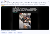 r/ShitAmericansSay 15 days ago • gcmelb As an American, if a pickpocket or thief in Rome tries to steal my backpack or wallet on the street, am I allowed to kick their ass? Europe r/rome - 5 hr. ago 88Milton [serious] As an American, if a pickpocket thief in Rome tries to steal my backpack or wallet on the street, am I allowed to kick their ass? Billy big-balls 1.00 Watch Unis Thierry to Rob Me Mid-Cannoli As a person? Or as an AMERICAN? manuelthenomad Follow Caught a pickpocket mid-bite at Add comment... 4.2K Ⓒ 770 Д ✰ Share 2,964