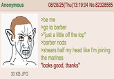 Anonymous 30 KB JPG 08/28/25(Thu)13:19:04 No.82328585 >be me >go to barber >"just a little off the top" >barber nods >shears half my head like I'm joining the marines "looks good, thanks"