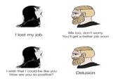 It's the solution I lost my job I wish that I could be like you How are you so positive? Me too, don't worry You'll get a better job soon Delusion