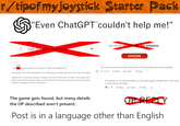 r/tipofmyjoystick Starter Pack "Even ChatGPT couldn't help me!" Let me be clear: Follow this template. 7 Use the post template IGNORE ZERO I had one person respond to me when I made my detailed post Yet people with 4 line descriptions not following a template get tons of upvotes and replies Maybe this is what you'd expect in theory, but most of the time I've seen more replies and better results when people make a post with less information because the pool of possible answers is greater with less information. This sounds like a troll honestly, you say that it's not [GAME], then describe [GAME] ○ ↑ 56 ⇓ Reply → Award Share It's because it's not the first [GAME], but the second game, [GAME], which is far closer to what's being described. Reply Award Share The game gets found, but many details the OP described aren't present. OP REPLY Post is in a language other than English