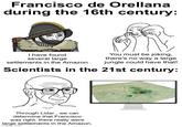 Francisco de Orellana during the 16th century: I have found several large settlements in the Amazon You must be joking, there's no way a large jungle could have that! Scientists in the 21st century: Through Lidar, we can determine that Francisco was right, there really were large settlements in the Amazon. imgflip.com