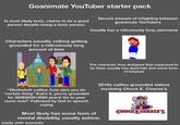 Goanimate YouTuber starter pack Is most likely toxic, claims to be a good person despite being a toxic person. Decent amount of infighting between goanimate YouTubers Usually has a ridiculously long username Characters (usually caillou) getting grounded for a ridiculously long amount of time The character they designed that supposed to be them usually has dyed hair and some form of headset "Ohohohoh caillou, how dare you do *certain thing* that's it, you're grounded for 2839293913920 years! Go to your room now!" Followed by text to speech crying Most likely has some form of mental disability, usually autism. made with mematic 2010s caillou grounded videos involving Chuck E. Cheese's CHUCKE CHEESE'S.