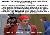 The rest of Western Europe in the late 1800s: Industrializing Spain, having dynastic civil wars in which the monarch's relative tries to claim the throne, local politics controlled by land owning semi- feudal caciques and having a white settler colony in the Americas with legal slavery and a population of over 1 million: IIII 4111 MUSIC BAND HOW DO YOU DO, FELLOW KIDS?