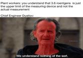 Plant workers: you understand that 3.6 roentgens is just the upper limit of the measuring device and not the actual measurement Chief Engineer Dyatlov: We understand nothing of the sort. TrialByMeme