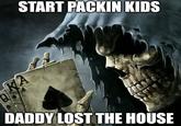 START PACKIN KIDS DADDY LOST THE HOUSE