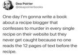 Dea Poirier @deapoirierbooks One day I'm gonna write a book about a recipe blogger that confesses to murder in every single recipe on their website but they never get caught because no one reads the 12 pages of text before the recipe.