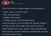 jem @kitscarstairs > You're only a teenager once guys! -Ask your crush out! -Go to parties! -Make friends! - Help your friend perform necromancy to bring his sister back to life even though you know its a bad idea but you dont say anything because youre slowly realizing youre in love with him