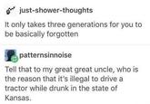 just-shower-thoughts It only takes three generations for you to be basically forgotten patternsinnoise Tell that to my great great uncle, who is the reason that it's illegal to drive a tractor while drunk in the state of Kansas.