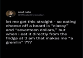 soul nate @MNateShyamalan let me get this straight - so eating cheese off a board is "classy" and "seventeen dollars," but when i eat it directly from the fridge at 3 am that makes me "a gremlin" ???