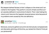 cordeliaflyte Follow Oct 3, 2023 - 11:41 AM 9 months ago My deepest darkest fantasy is that I collapse on the street and I am rushed to the hospital. They perform a bunch of tests and find out I am severely deficient in some kind of vitamin. Then I start taking the vitamin and I become the happiest cleverest person alive because all my problems were caused by this one deficiency caracalliope Follow Oct 10, 2023 - 5:49 PM 9 months ago Moreover, everyone gathers around to be tremulously compassionate and discreetly admiring: all this time, you lacked the Vitamin? And yet you persevered?