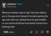 cellobuster Follow Feb 18, 2024 Whoever invented "open in app" links that redirect you to the app store instead of actually opening the app even when you already have the app installed on your phone should be involuntarily turned into a beanbag chair 139K notes