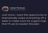 15 Asher Perlman @asherperlman Just once, I want the opportunity to dramatically swipe everything off a table to make room for a giant map that I'll use to explain the plan