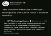 bred menace @averincm "the problem with solar is we can't monopolize the sun or make it scarcer than it is" E-- MIT Technology Review @techrevi....2d The problem is that solar panels generate lots of electricity in the middle of sunny days, frequently more than what's required, driving down prices-sometimes even into negative territory. Show this thread