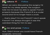 ralkana Follow When we were discussing the surgery I'd need for my sleep apnea, the surgeon told me I'd never be able to speak French properly because the French R is a uvular sound and I'd no longer have a uvula. ... that's okay? I'm not French? I don't speak French? I've always thought it was the weirdest thing for him to say! rox-and-prose Follow Huh. Didn't know you could have French surgically removed.