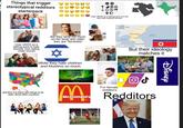 Things that trigger stereotypical redditors starterpack Uses VAWG as a talking point to hate minority men dating white women But they simp too much on her body and claim they are "feminists" +35✡ 40 Uses VAWG as a talking point but are also bias towards women While they hate children and Muslims so much Different people have different opinions and it's okay to respect But they live there and refuse to be open about other countries McDonald's D CHINA NORTH KOREA See of SOUTH KOREA DOG NEWS But their ideology matches it For female redditors Redditors Disney