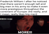 Frederick William I after he noticed that there weren't enough tall and big men in his army to make it even more prestigious throughout the continent of Europe: (he really, and I mean, really likes big men) MORE!!!