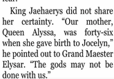 King Jaehaerys did not share her certainty. "Our mother, Queen Alyssa, was forty-six when she gave birth to Jocelyn," he pointed out to Grand Maester Elysar. "The gods may not be done with us."