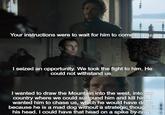 Your instructions were to wait for him to come to you. I seized an opportunity. We took the fight to him. He could not withstand us. I wanted to draw the Mountain into the west, into our country where we could surround him and kill him. wanted him to chase us, which he would have done because he is a mad dog without a strategic thought in his head. I could have that head on a spike by now.