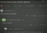 What have you never done? 38 melwah2 5h Murdered 8 people 6/10 237 ↑ Share Award no_name_no_face • 5h Story time? 8+1 +B Reply 28 Nalha_Saldana • 2h So I was sitting at home not murdering people