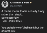 KJ Cheetham * #FBPE @kj_cheetham A maths meme that is actually funny rather than stupid: Solve carefully! 230-220 x 0.5 = You probably won't believe it but the answer is 5!